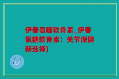 伊春氨糖软骨素_伊春氨糖软骨素：关节保健新选择)