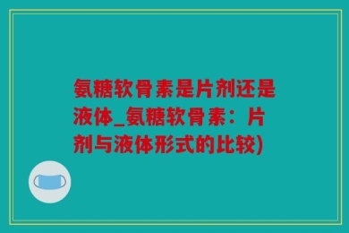 氨糖软骨素是片剂还是液体_氨糖软骨素：片剂与液体形式的比较)