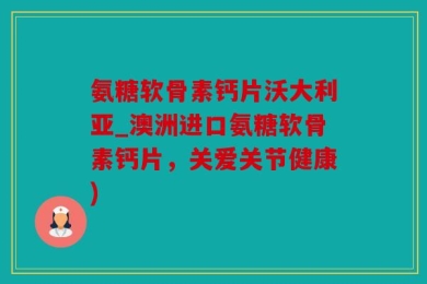 氨糖软骨素钙片沃大利亚_澳洲进口氨糖软骨素钙片，关爱关节健康)