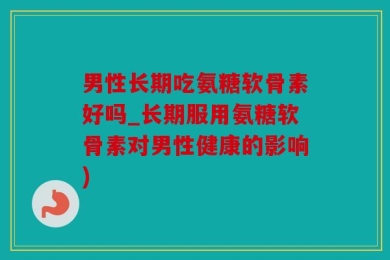 男性长期吃氨糖软骨素好吗_长期服用氨糖软骨素对男性健康的影响)