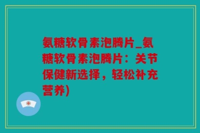 氨糖软骨素泡腾片_氨糖软骨素泡腾片：关节保健新选择，轻松补充营养)