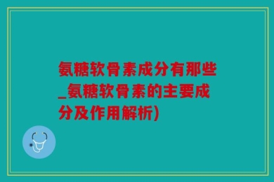 氨糖软骨素成分有那些_氨糖软骨素的主要成分及作用解析)