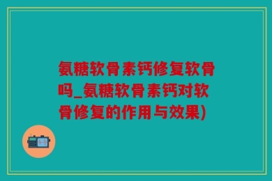 氨糖软骨素钙修复软骨吗_氨糖软骨素钙对软骨修复的作用与效果)