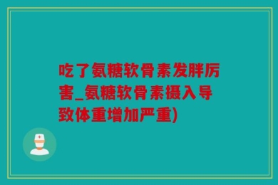 吃了氨糖软骨素发胖厉害_氨糖软骨素摄入导致体重增加严重)
