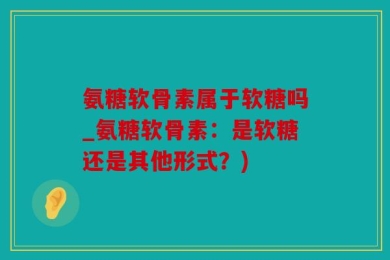 氨糖软骨素属于软糖吗_氨糖软骨素：是软糖还是其他形式？)