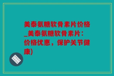 美泰氨糖软骨素片价格_美泰氨糖软骨素片：价格优惠，保护关节健康)