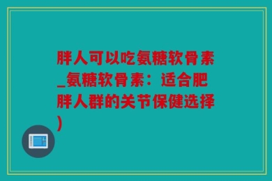 胖人可以吃氨糖软骨素_氨糖软骨素：适合肥胖人群的关节保健选择)