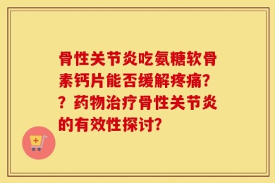 骨性关节炎吃氨糖软骨素钙片能否缓解疼痛？？药物治疗骨性关节炎的有效性探讨？