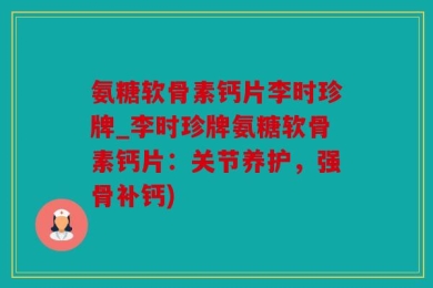 氨糖软骨素钙片李时珍牌_李时珍牌氨糖软骨素钙片：关节养护，强骨补钙)