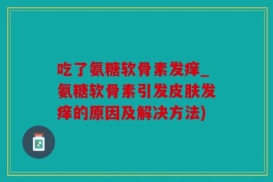 吃了氨糖软骨素发痒_氨糖软骨素引发皮肤发痒的原因及解决方法)