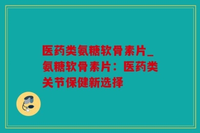 医药类氨糖软骨素片_氨糖软骨素片：医药类关节保健新选择
