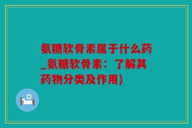 氨糖软骨素属于什么药_氨糖软骨素：了解其药物分类及作用)
