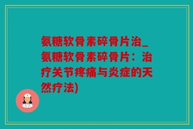 氨糖软骨素碎骨片治_氨糖软骨素碎骨片：治疗关节疼痛与炎症的天然疗法)