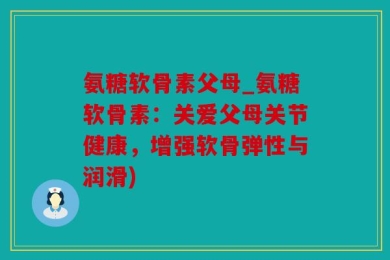 氨糖软骨素父母_氨糖软骨素：关爱父母关节健康，增强软骨弹性与润滑)