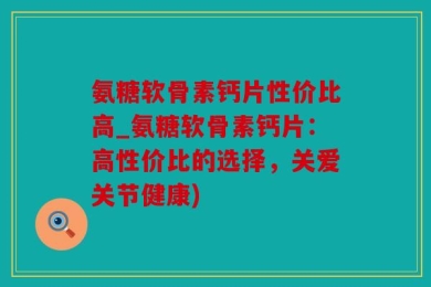 氨糖软骨素钙片性价比高_氨糖软骨素钙片：高性价比的选择，关爱关节健康)