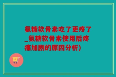 氨糖软骨素吃了更疼了_氨糖软骨素使用后疼痛加剧的原因分析)