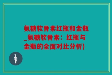 氨糖软骨素红瓶和金瓶_氨糖软骨素：红瓶与金瓶的全面对比分析)