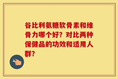 谷比利氨糖软骨素和维骨力哪个好？对比两种保健品的功效和适用人群？