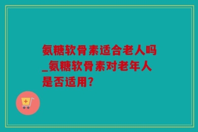 氨糖软骨素适合老人吗_氨糖软骨素对老年人是否适用？