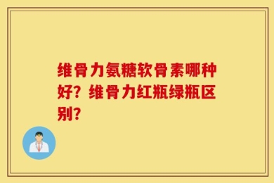 维骨力氨糖软骨素哪种好？维骨力红瓶绿瓶区别？