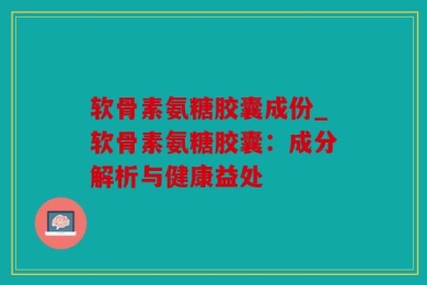 软骨素氨糖胶囊成份_软骨素氨糖胶囊：成分解析与健康益处