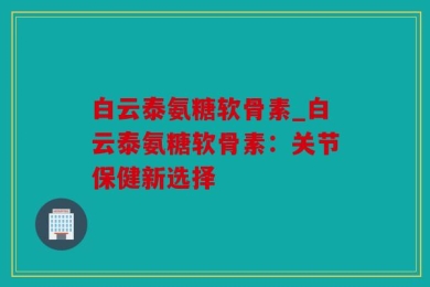 白云泰氨糖软骨素_白云泰氨糖软骨素：关节保健新选择