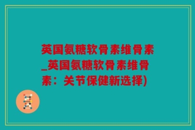 英国氨糖软骨素维骨素_英国氨糖软骨素维骨素：关节保健新选择)
