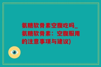 氨糖软骨素空腹吃吗_氨糖软骨素：空腹服用的注意事项与建议)