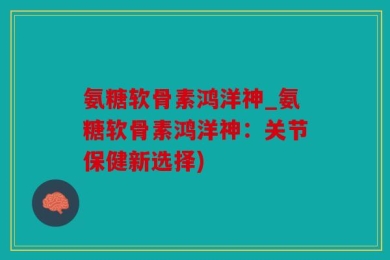 氨糖软骨素鸿洋神_氨糖软骨素鸿洋神：关节保健新选择)