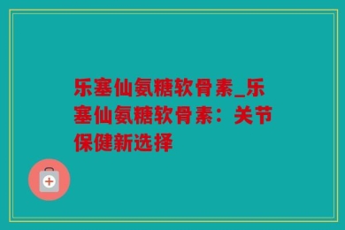 乐塞仙氨糖软骨素_乐塞仙氨糖软骨素：关节保健新选择