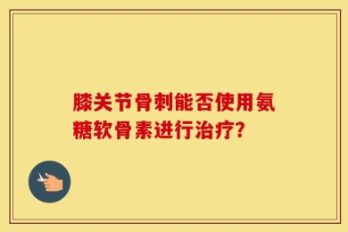 膝关节骨刺能否使用氨糖软骨素进行治疗？