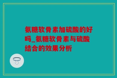 氨糖软骨素加硫酸的好吗_氨糖软骨素与硫酸结合的效果分析