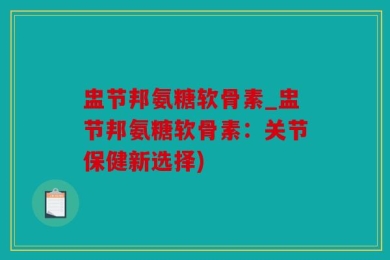 盅节邦氨糖软骨素_盅节邦氨糖软骨素：关节保健新选择)