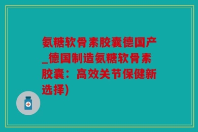 氨糖软骨素胶囊德国产_德国制造氨糖软骨素胶囊：高效关节保健新选择)