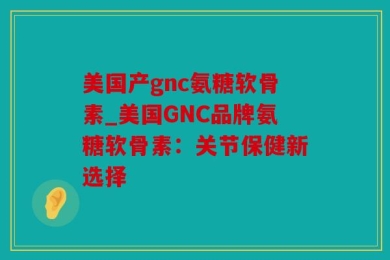 美国产gnc氨糖软骨素_美国GNC品牌氨糖软骨素：关节保健新选择