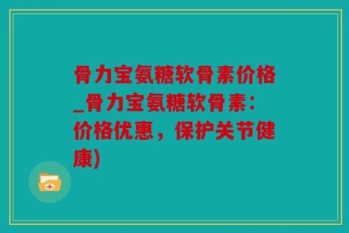 骨力宝氨糖软骨素价格_骨力宝氨糖软骨素：价格优惠，保护关节健康)