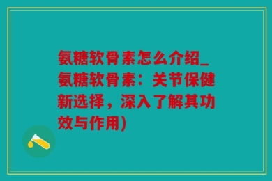 氨糖软骨素怎么介绍_氨糖软骨素：关节保健新选择，深入了解其功效与作用)