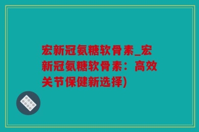 宏新冠氨糖软骨素_宏新冠氨糖软骨素：高效关节保健新选择)