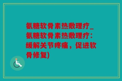 氨糖软骨素热敷理疗_氨糖软骨素热敷理疗：缓解关节疼痛，促进软骨修复)