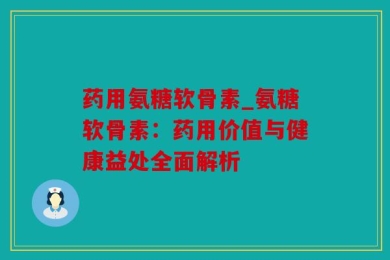 药用氨糖软骨素_氨糖软骨素：药用价值与健康益处全面解析