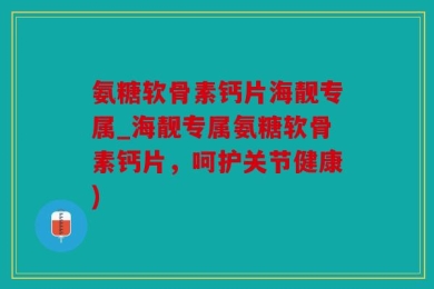 氨糖软骨素钙片海靓专属_海靓专属氨糖软骨素钙片，呵护关节健康)