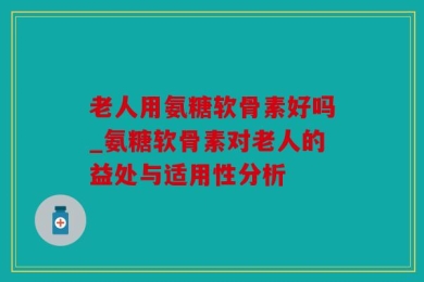老人用氨糖软骨素好吗_氨糖软骨素对老人的益处与适用性分析