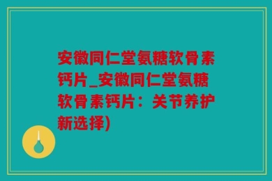 安徽同仁堂氨糖软骨素钙片_安徽同仁堂氨糖软骨素钙片：关节养护新选择)