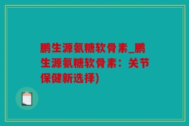 鹏生源氨糖软骨素_鹏生源氨糖软骨素：关节保健新选择)