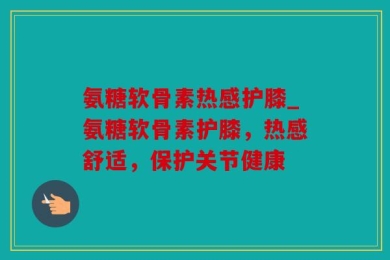 氨糖软骨素热感护膝_氨糖软骨素护膝，热感舒适，保护关节健康