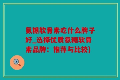 氨糖软骨素吃什么牌子好_选择优质氨糖软骨素品牌：推荐与比较)