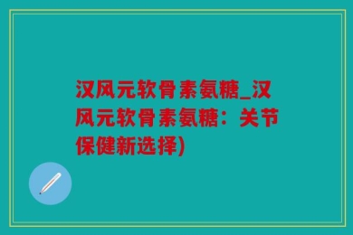 汉风元软骨素氨糖_汉风元软骨素氨糖：关节保健新选择)