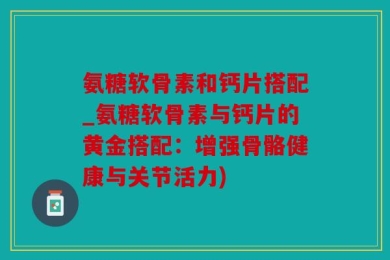 氨糖软骨素和钙片搭配_氨糖软骨素与钙片的黄金搭配：增强骨骼健康与关节活力)