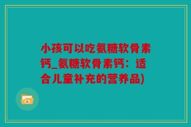 小孩可以吃氨糖软骨素钙_氨糖软骨素钙：适合儿童补充的营养品)