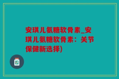 安琪儿氨糖软骨素_安琪儿氨糖软骨素：关节保健新选择)